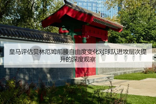 皇马评估贝林厄姆前腰自由度变化对球队进攻层次提升的深度观察
